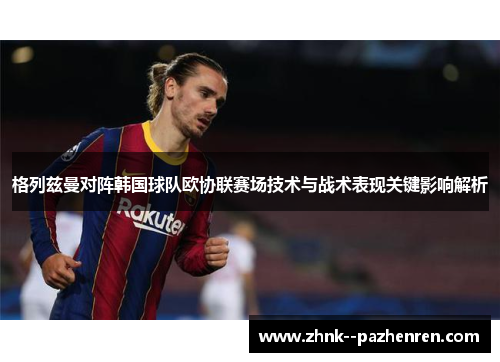 格列兹曼对阵韩国球队欧协联赛场技术与战术表现关键影响解析