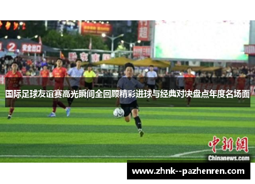 国际足球友谊赛高光瞬间全回顾精彩进球与经典对决盘点年度名场面